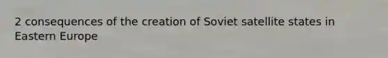 2 consequences of the creation of Soviet satellite states in Eastern Europe