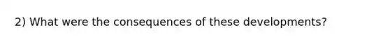 2) What were the consequences of these developments?