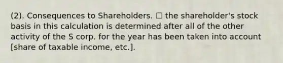 (2). Consequences to Shareholders. ☐ the shareholder's stock basis in this calculation is determined after all of the other activity of the S corp. for the year has been taken into account [share of taxable income, etc.].