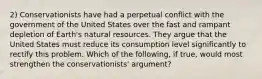 2) Conservationists have had a perpetual conflict with the government of the United States over the fast and rampant depletion of Earth's natural resources. They argue that the United States must reduce its consumption level significantly to rectify this problem. Which of the following, if true, would most strengthen the conservationists' argument?