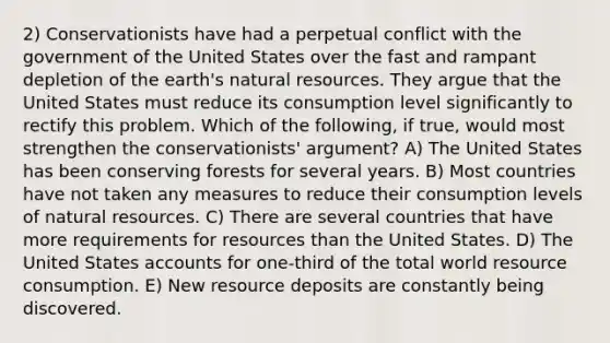 2) Conservationists have had a perpetual conflict with the government of the United States over the fast and rampant depletion of the earth's natural resources. They argue that the United States must reduce its consumption level significantly to rectify this problem. Which of the following, if true, would most strengthen the conservationists' argument? A) The United States has been conserving forests for several years. B) Most countries have not taken any measures to reduce their consumption levels of natural resources. C) There are several countries that have more requirements for resources than the United States. D) The United States accounts for one-third of the total world resource consumption. E) New resource deposits are constantly being discovered.