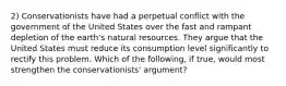 2) Conservationists have had a perpetual conflict with the government of the United States over the fast and rampant depletion of the earth's natural resources. They argue that the United States must reduce its consumption level significantly to rectify this problem. Which of the following, if true, would most strengthen the conservationists' argument?