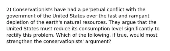 2) Conservationists have had a perpetual conflict with the government of the United States over the fast and rampant depletion of the earth's <a href='https://www.questionai.com/knowledge/k6l1d2KrZr-natural-resources' class='anchor-knowledge'>natural resources</a>. They argue that the United States must reduce its consumption level significantly to rectify this problem. Which of the following, if true, would most strengthen the conservationists' argument?