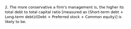 2. The more conservative a firm's management is, the higher its total debt to total capital ratio [measured as (Short-term debt + Long-term debt)/(Debt + Preferred stock + Common equity)] is likely to be.