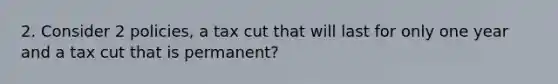 2. Consider 2 policies, a tax cut that will last for only one year and a tax cut that is permanent?