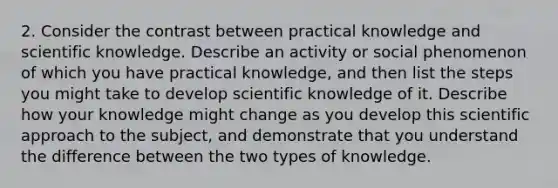 2. Consider the contrast between practical knowledge and scientific knowledge. Describe an activity or social phenomenon of which you have practical knowledge, and then list the steps you might take to develop scientific knowledge of it. Describe how your knowledge might change as you develop this scientific approach to the subject, and demonstrate that you understand the difference between the two types of knowledge.