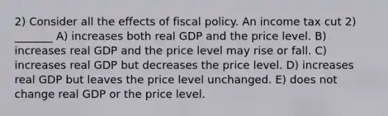 2) Consider all the effects of fiscal policy. An income tax cut 2) _______ A) increases both real GDP and the price level. B) increases real GDP and the price level may rise or fall. C) increases real GDP but decreases the price level. D) increases real GDP but leaves the price level unchanged. E) does not change real GDP or the price level.