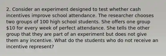 2. Consider an experiment designed to test whether cash incentives improve school attendance. The researcher chooses two groups of 100 high school students. She offers one group​ 10 for every week of perfect attendance. She tells the other group that they are part of an experiment but does not give them any incentive. What do the students who do not receive an incentive​ represent?