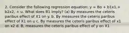 2. Consider the following regression equation: y = Bo + b1x1,+ b2x2, + u. What does B1 imply? (a) By measures the ceteris paribus effect of X1 on y. b. By measures the ceteris paribus effect of X1 on u c. By measures the ceteris paribus effect of x1 on x2 d. B, measures the ceteris paribus effect of y on X1