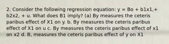 2. Consider the following regression equation: y = Bo + b1x1,+ b2x2, + u. What does B1 imply? (a) By measures the ceteris paribus effect of X1 on y. b. By measures the ceteris paribus effect of X1 on u c. By measures the ceteris paribus effect of x1 on x2 d. B, measures the ceteris paribus effect of y on X1