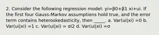 2. Consider the following regression model: yi=β0+β1 xi+ui. If the first four Gauss-Markov assumptions hold true, and the error term contains heteroskedasticity, then _____. a. Var(ui|xi) =0 b. Var(ui|xi) =1 c. Var(ui|xi) = σi2 d. Var(ui|xi) =σ