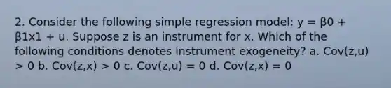 2. Consider the following simple regression model: y = β0 + β1x1 + u. Suppose z is an instrument for x. Which of the following conditions denotes instrument exogeneity? a. Cov(z,u) > 0 b. Cov(z,x) > 0 c. Cov(z,u) = 0 d. Cov(z,x) = 0