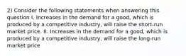 2) Consider the following statements when answering this question I. Increases in the demand for a good, which is produced by a competitive industry, will raise the short-run market price. II. Increases in the demand for a good, which is produced by a competitive industry, will raise the long-run market price