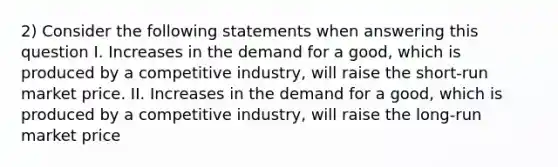 2) Consider the following statements when answering this question I. Increases in the demand for a good, which is produced by a competitive industry, will raise the short-run market price. II. Increases in the demand for a good, which is produced by a competitive industry, will raise the long-run market price