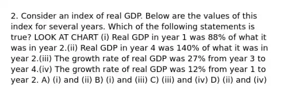 2. Consider an index of real GDP. Below are the values of this index for several years. Which of the following statements is true? LOOK AT CHART (i) Real GDP in year 1 was 88% of what it was in year 2.(ii) Real GDP in year 4 was 140% of what it was in year 2.(iii) The growth rate of real GDP was 27% from year 3 to year 4.(iv) The growth rate of real GDP was 12% from year 1 to year 2. A) (i) and (ii) B) (i) and (iii) C) (iii) and (iv) D) (ii) and (iv)