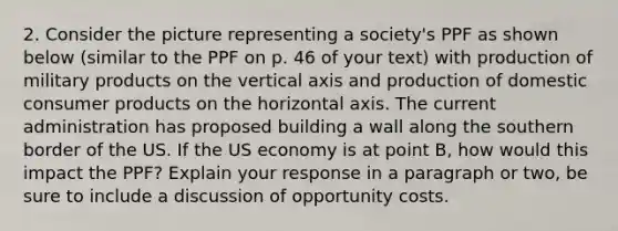 2. Consider the picture representing a society's PPF as shown below (similar to the PPF on p. 46 of your text) with production of military products on the vertical axis and production of domestic consumer products on the horizontal axis. The current administration has proposed building a wall along the southern border of the US. If the US economy is at point B, how would this impact the PPF? Explain your response in a paragraph or two, be sure to include a discussion of opportunity costs.