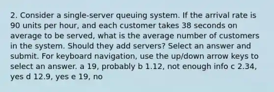 2. Consider a single-server queuing system. If the arrival rate is 90 units per hour, and each customer takes 38 seconds on average to be served, what is the average number of customers in the system. Should they add servers? Select an answer and submit. For keyboard navigation, use the up/down arrow keys to select an answer. a 19, probably b 1.12, not enough info c 2.34, yes d 12.9, yes e 19, no