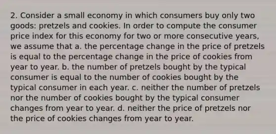 2. Consider a small economy in which consumers buy only two goods: pretzels and cookies. In order to compute the consumer price index for this economy for two or more consecutive years, we assume that a. the percentage change in the price of pretzels is equal to the percentage change in the price of cookies from year to year. b. the number of pretzels bought by the typical consumer is equal to the number of cookies bought by the typical consumer in each year. c. neither the number of pretzels nor the number of cookies bought by the typical consumer changes from year to year. d. neither the price of pretzels nor the price of cookies changes from year to year.