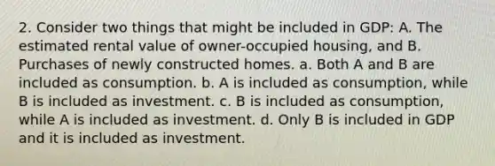 2. Consider two things that might be included in GDP: A. The estimated rental value of owner-occupied housing, and B. Purchases of newly constructed homes. a. Both A and B are included as consumption. b. A is included as consumption, while B is included as investment. c. B is included as consumption, while A is included as investment. d. Only B is included in GDP and it is included as investment.