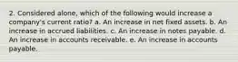 2. Considered alone, which of the following would increase a company's current ratio? a. An increase in net fixed assets. b. An increase in accrued liabilities. c. An increase in notes payable. d. An increase in accounts receivable. e. An increase in accounts payable.