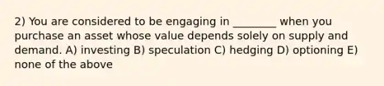 2) You are considered to be engaging in ________ when you purchase an asset whose value depends solely on supply and demand. A) investing B) speculation C) hedging D) optioning E) none of the above