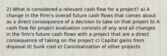 2) What is considered a relevant cash flow for a project? a) A change in the Firm's overall future cash flows that comes about as a direct consequence of a decision to take on that project b) A cash flow for project evaluation consists of any and all changes in the firm's future cash flows with a project that are a direct consequence of taking on the project c) Capital gains from disposal d) Sunk cost e) Cannibalization of other projects