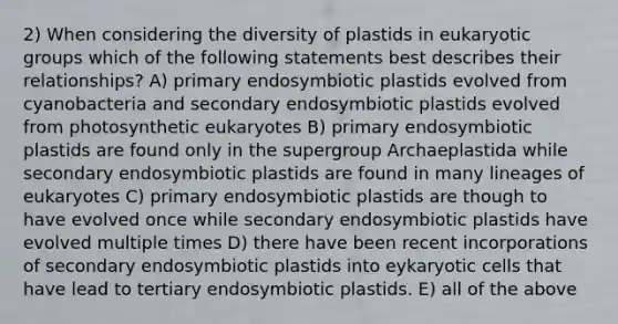 2) When considering the diversity of plastids in eukaryotic groups which of the following statements best describes their relationships? A) primary endosymbiotic plastids evolved from cyanobacteria and secondary endosymbiotic plastids evolved from photosynthetic eukaryotes B) primary endosymbiotic plastids are found only in the supergroup Archaeplastida while secondary endosymbiotic plastids are found in many lineages of eukaryotes C) primary endosymbiotic plastids are though to have evolved once while secondary endosymbiotic plastids have evolved multiple times D) there have been recent incorporations of secondary endosymbiotic plastids into eykaryotic cells that have lead to tertiary endosymbiotic plastids. E) all of the above