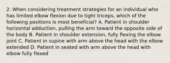 2. When considering treatment strategies for an individual who has limited elbow flexion due to tight triceps, which of the following positions is most beneficial? A. Patient in shoulder horizontal adduction, pulling the arm toward the opposite side of the body B. Patient in shoulder extension, fully flexing the elbow joint C. Patient in supine with arm above the head with the elbow extended D. Patient in seated with arm above the head with elbow fully flexed