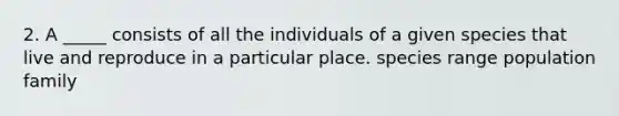 2. A _____ consists of all the individuals of a given species that live and reproduce in a particular place. species range population family