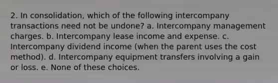 2. In consolidation, which of the following intercompany transactions need not be undone? a. Intercompany management charges. b. Intercompany lease income and expense. c. Intercompany dividend income (when the parent uses the cost method). d. Intercompany equipment transfers involving a gain or loss. e. None of these choices.