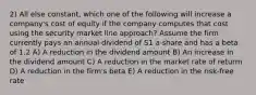 2) All else constant, which one of the following will increase a company's cost of equity if the company computes that cost using the security market line approach? Assume the firm currently pays an annual dividend of S1 a share and has a beta of 1.2 A) A reduction in the dividend amount B) An increase in the dividend amount C) A reduction in the market rate of returm D) A reduction in the firm's beta E) A reduction in the risk-free rate