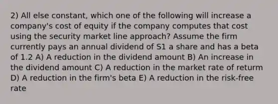 2) All else constant, which one of the following will increase a company's cost of equity if the company computes that cost using the security market line approach? Assume the firm currently pays an annual dividend of S1 a share and has a beta of 1.2 A) A reduction in the dividend amount B) An increase in the dividend amount C) A reduction in the market rate of returm D) A reduction in the firm's beta E) A reduction in the risk-free rate