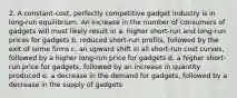 2. A constant-cost, perfectly competitive gadget industry is in long-run equilibrium. An increase in the number of consumers of gadgets will most likely result in a. higher short-run and long-run prices for gadgets b. reduced short-run profits, followed by the exit of some firms c. an upward shift in all short-run cost curves, followed by a higher long-run price for gadgets d. a higher short-run price for gadgets, followed by an increase in quantity produced e. a decrease in the demand for gadgets, followed by a decrease in the supply of gadgets