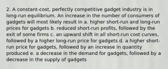 2. A constant-cost, perfectly competitive gadget industry is in long-run equilibrium. An increase in the number of consumers of gadgets will most likely result in a. higher short-run and long-run prices for gadgets b. reduced short-run profits, followed by the exit of some firms c. an upward shift in all short-run cost curves, followed by a higher long-run price for gadgets d. a higher short-run price for gadgets, followed by an increase in quantity produced e. a decrease in the demand for gadgets, followed by a decrease in the supply of gadgets