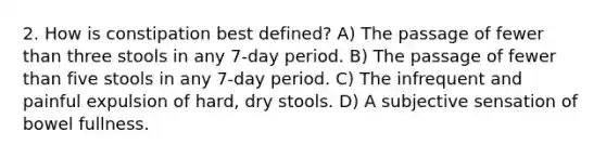 2. How is constipation best defined? A) The passage of fewer than three stools in any 7-day period. B) The passage of fewer than five stools in any 7-day period. C) The infrequent and painful expulsion of hard, dry stools. D) A subjective sensation of bowel fullness.