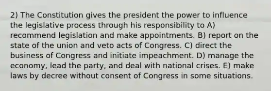 2) The Constitution gives the president the power to influence the legislative process through his responsibility to A) recommend legislation and make appointments. B) report on the state of the union and veto acts of Congress. C) direct the business of Congress and initiate impeachment. D) manage the economy, lead the party, and deal with national crises. E) make laws by decree without consent of Congress in some situations.