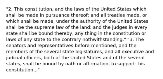 "2. This constitution, and the laws of the United States which shall be made in pursuance thereof; and all treaties made, or which shall be made, under the authority of the United States shall be the supreme law of the land; and the judges in every state shall be bound thereby, any thing in the constitution or laws of any state to the contrary nothwithstanding." "3. The senators and representatives before-mentioned, and the members of the several state legislatures, and all executive and judicial officers, both of the United States and of the several states, shall be bound by oath or affirmation, to support this constitution..."