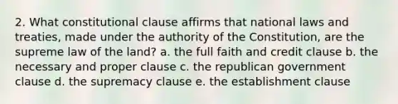 2. What constitutional clause affirms that national laws and treaties, made under the authority of the Constitution, are the supreme law of the land? a. the full faith and credit clause b. the necessary and proper clause c. the republican government clause d. the supremacy clause e. the establishment clause