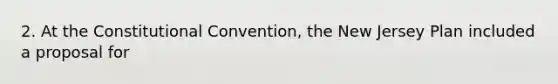 2. At the Constitutional Convention, the New Jersey Plan included a proposal for