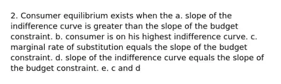 2. Consumer equilibrium exists when the a. slope of the indifference curve is greater than the slope of the budget constraint. b. consumer is on his highest indifference curve. c. marginal rate of substitution equals the slope of the budget constraint. d. slope of the indifference curve equals the slope of the budget constraint. e. c and d