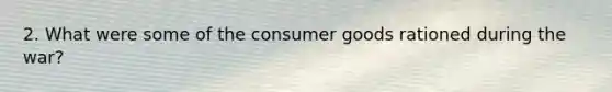 2. What were some of the consumer goods rationed during the war?