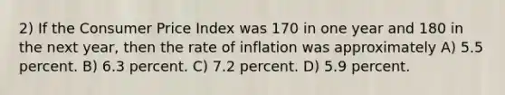 2) If the Consumer Price Index was 170 in one year and 180 in the next year, then the rate of inflation was approximately A) 5.5 percent. B) 6.3 percent. C) 7.2 percent. D) 5.9 percent.