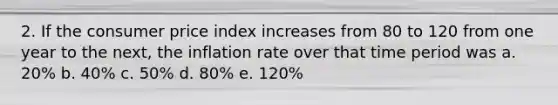 2. If the consumer price index increases from 80 to 120 from one year to the next, the inflation rate over that time period was a. 20% b. 40% c. 50% d. 80% e. 120%