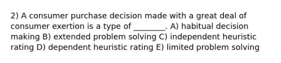 2) A consumer purchase decision made with a great deal of consumer exertion is a type of ________. A) habitual decision making B) extended problem solving C) independent heuristic rating D) dependent heuristic rating E) limited problem solving