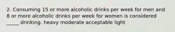 2. Consuming 15 or more alcoholic drinks per week for men and 8 or more alcoholic drinks per week for women is considered _____ drinking. heavy moderate acceptable light