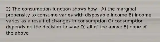 2) The consumption function shows how . A) the marginal propensity to consume varies with disposable income B) income varies as a result of changes in consumption C) consumption depends on the decision to save D) all of the above E) none of the above