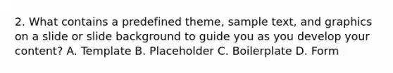2. What contains a predefined theme, sample text, and graphics on a slide or slide background to guide you as you develop your content? A. Template B. Placeholder C. Boilerplate D. Form