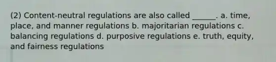 (2) Content-neutral regulations are also called ______. a. time, place, and manner regulations b. majoritarian regulations c. balancing regulations d. purposive regulations e. truth, equity, and fairness regulations