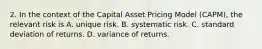 2. In the context of the Capital Asset Pricing Model (CAPM), the relevant risk is A. unique risk. B. systematic risk. C. standard deviation of returns. D. variance of returns.