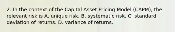 2. In the context of the Capital Asset Pricing Model (CAPM), the relevant risk is A. unique risk. B. systematic risk. C. <a href='https://www.questionai.com/knowledge/kqGUr1Cldy-standard-deviation' class='anchor-knowledge'>standard deviation</a> of returns. D. variance of returns.